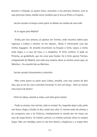 desceres à Estação, às quatro horas, encontras o teu precioso homem, com as
tuas preciosas malas, metido nesse comboio que te leva ao Porto e à Capital...


  Jacinto sacudiu os braços como quem se debate nas malhas de uma rede:


  –E se seguiu para Madrid?


  –Então, por esta semana, cá aparece em Tormes, onde encontra ordem para
regressar a Lisboa e reentrar no teu séquito... Resta o interessante caso das
minhas bagagens. Se amanhã encontrares na Estação o Grilo, separa a minha
mala negra, e o saco de lona, e a chapeleira. O Grilo conhece. E pede ao
Pimenta, ao gordalhufo, que me avise para Guiães. Se o Grilo aportar Tormes,
esfogueteado de Madrid, com toda essa malaria, deixa as minhas coisas aqui, ao
Melchior... Eu amanhã falo ao Melchior.


  Jacinto sacudiu furiosamente o colarinho:


  –Mas como posso eu partir para Lisboa, amanhã, com esta camisa de dois
dias, que já me faz uma comichão horrenda? E sem um lenço... Nem ao menos
uma escova de dentes!


  Fértil em ideias, estendi as mãos, num belo gesto tutelar:


  –Tudo se arranja, meu Jacinto, tudo se arranja! Eu, largando daqui cedo, pelas
seis horas, chego a Guiães às dez, ainda sem calor. E, mesmo antes do almoço e
da cavaqueira com a tia Vicência, imediatamente te mando por um moço um
saco de roupa branca. As minhas camisas e as minhas ceroulas talvez te estejam
largas. Mas um mendigo como tu não tem direito a elegâncias e a roupas bem


                                      - 165 -
 