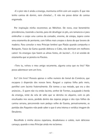 –E o pior não é ainda a enxerga, murmurou enfim com um suspiro. É que não
tenho camisa de dormir, nem chinelas!... E não me posso deitar de camisa
engomada.


  Por inspiração minha recorremos ao Melchior. De novo, esse benemérito
providenciou, trazendo a Jacinto, para ele desafogar os pés, uns tamancos–e para
embrulhar o corpo uma camisa da comadre, enorme, de estopa, áspera como
uma estamenha de penitente, com folhos mais crespos e duros do que lavores de
madeira. Para consolar o meu Príncipe lembrei que Platão quando compunha o
Banquete, Vasco da Gama quando dobrava o Cabo, não dormiam em melhores
catres! As enxergas rijas fazem as almas fortes, oh Jacinto!... E é só vestido de
estamenha que se penetra no Paraíso.


  –Tens tu, volveu o meu amigo secamente, alguma coisa que eu leia? Não
posso adormecer sem um livro.


  Eu? Um livro? Possuía apenas o velho numero do Jornal do Comércio, que
escapara à dispersão dos nossos bens. Rasguei a copiosa folha pelo meio,
partilhei com Jacinto fraternalmente. Ele tomou a sua metade, que era a dos
anúncios... E quem não viu então Jacinto, senhor de Tormes, acaçapado à borda
da enxerga, rente da vela de sebo que se derretia no alqueire, com os pés
encafuados nos socos, perdido dentro das ásperas pregas e dos rijos folhos da
camisa serrana, percorrendo num pedaço velho de Gazeta, pensativamente, as
partidas dos Paquetes–não pode saber o que é uma intensa e verídica imagem do
Desalento.


  Recolhido à minha alcova espartana, desabotoava o colete, num delicioso
cansaço, quando o meu Príncipe ainda me reclamou:


                                       - 167 -
 