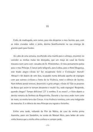 IX




  Cedo, de madrugada, sem rumor, para não despertar o meu Jacinto, que, com
as mãos cruzadas sobre o peito, dormia beatificamente na sua enxerga de
granito–parti para Guiães.


  Ao cabo de uma semana, recolhendo uma manhã para o almoço, encontrei no
corredor as minhas malas tão desejadas, que um moço do casal da Giesta
trouxera num carro com «recados do Sr. Pimentinha». O meu pensamento pulou
para o meu Príncipe. E lancei pelo telégrafo, para Lisboa, para o Hotel Bragança,
este brado alegre:–«Estás lá? Sei recuperaste Grilo e Civilização! Hurrah!
Abraço!»–Só depois de sete dias, ocupados numa delicada apanha de espargos
com que outrora civilizara a horta da tia Vicência, notei o silêncio de Jacinto.
Num bilhete postal renovei, desenvolvi o grito amigo:–«Estás lá? São os prazeres
da Baixa que assim te tornam desatento e mudo? Eu, todo espargos! Responde,
quando chegas? Tempo delicioso! 23º à sombra. E os ossos?...»–Veio depois a
devota romaria da Senhora da Roqueirinha. Durante a lua nova andei num corte
de mato, na minha terra das Corcas. A tia Vicência vomitou, com uma indigestão
de morcelas. E o silêncio do meu Príncipe era ingrato e ferrenho.


  Enfim uma tarde, voltando da Flor da Malva, de casa da minha prima
Joaninha, parei em Sandofim, na venda do Manuel Rico, para beber de certo
vinho branco que a minha alma conhece–e sempre pede.

                                      - 170 -
 