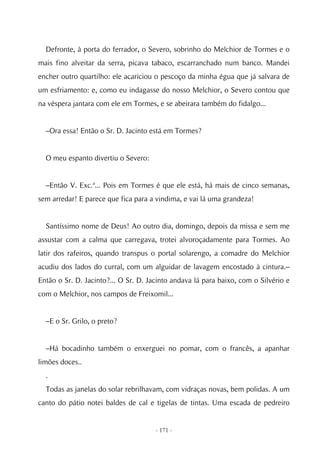 Defronte, à porta do ferrador, o Severo, sobrinho do Melchior de Tormes e o
mais fino alveitar da serra, picava tabaco, escarranchado num banco. Mandei
encher outro quartilho: ele acariciou o pescoço da minha égua que já salvara de
um esfriamento: e, como eu indagasse do nosso Melchior, o Severo contou que
na véspera jantara com ele em Tormes, e se abeirara também do fidalgo...


  –Ora essa! Então o Sr. D. Jacinto está em Tormes?


  O meu espanto divertiu o Severo:


  –Então V. Exc.ª... Pois em Tormes é que ele está, há mais de cinco semanas,
sem arredar! E parece que fica para a vindima, e vai lá uma grandeza!


  Santíssimo nome de Deus! Ao outro dia, domingo, depois da missa e sem me
assustar com a calma que carregava, trotei alvoroçadamente para Tormes. Ao
latir dos rafeiros, quando transpus o portal solarengo, a comadre do Melchior
acudiu dos lados do curral, com um alguidar de lavagem encostado à cintura.–
Então o Sr. D. Jacinto?... O Sr. D. Jacinto andava lá para baixo, com o Silvério e
com o Melchior, nos campos de Freixomil...


  –E o Sr. Grilo, o preto?


  –Há bocadinho também o enxerguei no pomar, com o francês, a apanhar
limões doces..
  .
  Todas as janelas do solar rebrilhavam, com vidraças novas, bem polidas. A um
canto do pátio notei baldes de cal e tigelas de tintas. Uma escada de pedreiro


                                      - 171 -
 