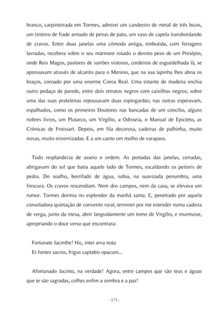 branco, carpinteirada em Tormes, admirei um candeeiro de metal de três bicos,
um tinteiro de frade armado de penas de pato, um vaso de capela transbordando
de cravos. Entre duas janelas uma cómoda antiga, embutida, com ferragens
lavradas, recebera sobre o seu mármore rosado o devoto peso de um Presépio,
onde Reis Magos, pastores de surrões vistosos, cordeiros de esguedelhada lã, se
apressavam através de alcantis para o Menino, que na sua lapinha lhes abria os
braços, coroado por uma enorme Coroa Real. Uma estante de madeira enchia
outro pedaço de parede, entre dois retratos negros com caixilhos negros; sobre
uma das suas prateleiras repousavam duas espingardas; nas outras esperavam,
espalhados, como os primeiros Doutores nas bancadas de um concílio, alguns
nobres livros, um Plutarco, um Virgílio, a Odisseia, o Manual de Epicteto, as
Crónicas de Froissart. Depois, em fila decorosa, cadeiras de palhinha, muito
novas, muito envernizadas. E a um canto um molho de varapaus.


  Tudo resplandecia de asseio e ordem. As portadas das janelas, cerradas,
abrigavam do sol que batia aquele lado de Tormes, escaldando os peitoris de
pedra. Do soalho, borrifado de água, subia, na suavizada penumbra, uma
frescura. Os cravos rescendiam. Nem dos campos, nem da casa, se elevava um
rumor. Tormes dormia no esplendor da manhã santa. E, penetrado por aquela
consoladora quietação de convento rural, terminei por me estender numa cadeira
de verga, junto da mesa, abrir languidamente um tomo de Virgílio, e murmurar,
apropriando o doce verso que encontrara:


  Fortunate Jacinthe! Hic, inter arva nota
  Et fontes sacros, frigus captabis opacum...


  Afortunado Jacinto, na verdade! Agora, entre campos que são teus e águas
que te são sagradas, colhes enfim a sombra e a paz!


                                      - 173 -
 