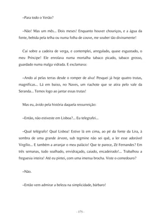 –Para todo o Verão?


  –Não! Mas um mês... Dois meses! Enquanto houver chouriços, e a água da
fonte, bebida pela telha ou numa folha de couve, me souber tão divinamente!


  Caí sobre a cadeira de verga, e contemplei, arregalado, quase esgazeado, o
meu Príncipe! Ele enrolava numa mortalha tabaco picado, tabaco grosso,
guardado numa malga vidrada. E exclamava:


  –Ando aí pelas terras desde o romper de alva! Pesquei já hoje quatro trutas,
magníficas... Lá em baixo, no Naves, um riachote que se atira pelo vale da
Seranda... Temos logo ao jantar essas trutas!


  Mas eu, ávido pela história daquela ressurreição:


  –Então, não estiveste em Lisboa?... Eu telegrafei...


  –Qual telégrafo! Qual Lisboa! Estive lá em cima, ao pé da fonte da Lira, à
sombra de uma grande árvore, sub tegmine não sei quê, a ler esse adorável
Virgílio... E também a arranjar o meu palácio! Que te parece, Zé Fernandes? Em
três semanas, tudo soalhado, envidraçado, caiado, encadeirado!... Trabalhou a
freguesia inteira! Até eu pintei, com uma imensa brocha. Viste o comedouro?


  –Não.


  –Então vem admirar a beleza na simplicidade, bárbaro!




                                      - 175 -
 