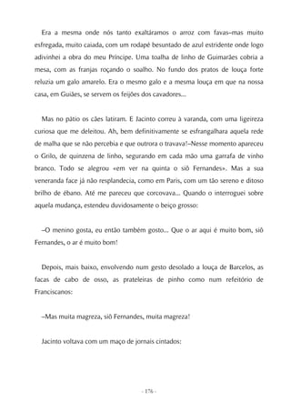 Era a mesma onde nós tanto exaltáramos o arroz com favas–mas muito
esfregada, muito caiada, com um rodapé besuntado de azul estridente onde logo
adivinhei a obra do meu Príncipe. Uma toalha de linho de Guimarães cobria a
mesa, com as franjas roçando o soalho. No fundo dos pratos de louça forte
reluzia um galo amarelo. Era o mesmo galo e a mesma louça em que na nossa
casa, em Guiães, se servem os feijões dos cavadores...


  Mas no pátio os cães latiram. E Jacinto correu à varanda, com uma ligeireza
curiosa que me deleitou. Ah, bem definitivamente se esfrangalhara aquela rede
de malha que se não percebia e que outrora o travava!–Nesse momento apareceu
o Grilo, de quinzena de linho, segurando em cada mão uma garrafa de vinho
branco. Todo se alegrou «em ver na quinta o siô Fernandes». Mas a sua
veneranda face já não resplandecia, como em Paris, com um tão sereno e ditoso
brilho de ébano. Até me pareceu que corcovava... Quando o interroguei sobre
aquela mudança, estendeu duvidosamente o beiço grosso:


  –O menino gosta, eu então também gosto... Que o ar aqui é muito bom, siô
Fernandes, o ar é muito bom!


  Depois, mais baixo, envolvendo num gesto desolado a louça de Barcelos, as
facas de cabo de osso, as prateleiras de pinho como num refeitório de
Franciscanos:


  –Mas muita magreza, siô Fernandes, muita magreza!


  Jacinto voltava com um maço de jornais cintados:




                                      - 176 -
 