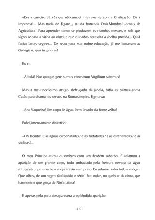 –Era o carteiro. Já vês que não amuei inteiramente com a Civilização. Eis a
Imprensa!... Mas nada de Figaro_, ou da horrenda Dois-Mundos! Jornais de
Agricultura! Para aprender como se produzem as risonhas messes, e sob que
signo se casa a vinha ao olmo, e que cuidados necessita a abelha provida... Quid
faciat laetas segetes... De resto para esta nobre educação, já me bastavam as
Geórgicas, que tu ignoras!


  Eu ri:


  –Alto lá! Nos quoque gens sumus et nostrum Virgilium sabemus!


  Mas o meu novíssimo amigo, debruçado da janela, batia as palmas–como
Catão para chamar os servos, na Roma simples. E gritava:


  –Ana Vaqueira! Um copo de água, bem lavado, da fonte velha!


  Pulei, imensamente divertido:


  –Oh Jacinto! E as águas carbonatadas? e as fosfatadas? e as esterilizadas? e as
sódicas?...


  O meu Príncipe atirou os ombros com um desdém soberbo. E aclamou a
aparição de um grande copo, todo embaciado pela frescura nevada da água
refulgente, que uma bela moça trazia num prato. Eu admirei sobretudo a moça...
Que olhos, de um negro tão líquido e sério! No andar, no quebrar da cinta, que
harmonia e que graça de Ninfa latina!


  E apenas pela porta desaparecera a esplêndida aparição:


                                        - 177 -
 