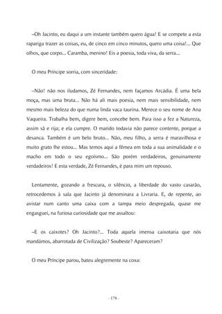 –Oh Jacinto, eu daqui a um instante também quero água! E se compete a esta
rapariga trazer as coisas, eu, de cinco em cinco minutos, quero uma coisa!... Que
olhos, que corpo... Caramba, menino! Eis a poesia, toda viva, da serra...


  O meu Príncipe sorria, com sinceridade:


  –Não! não nos iludamos, Zé Fernandes, nem façamos Arcádia. É uma bela
moça, mas uma bruta... Não há ali mais poesia, nem mais sensibilidade, nem
mesmo mais beleza do que numa linda vaca taurina. Merece o seu nome de Ana
Vaqueira. Trabalha bem, digere bem, concebe bem. Para isso a fez a Natureza,
assim sã e rija; e ela cumpre. O marido todavia não parece contente, porque a
desanca. Também é um belo bruto... Não, meu filho, a serra é maravilhosa e
muito grato lhe estou... Mas temos aqui a fêmea em toda a sua animalidade e o
macho em todo o seu egoísmo... São porém verdadeiros, genuinamente
verdadeiros! E esta verdade, Zé Fernandes, é para mim um repouso.


  Lentamente, gozando a frescura, o silêncio, a liberdade do vasto casarão,
retrocedemos à sala que Jacinto já denominara a Livraria. E, de repente, ao
avistar num canto uma caixa com a tampa meio despregada, quase me
engasguei, na furiosa curiosidade que me assaltou:


  –E os caixotes? Oh Jacinto?... Toda aquela imensa caixotaria que nós
mandámos, abarrotada de Civilização? Soubeste? Apareceram?


  O meu Príncipe parou, bateu alegremente na coxa:




                                      - 178 -
 