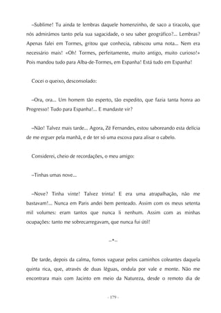 –Sublime! Tu ainda te lembras daquele homenzinho, de saco a tiracolo, que
nós admirámos tanto pela sua sagacidade, o seu saber geográfico?... Lembras?
Apenas falei em Tormes, gritou que conhecia, rabiscou uma nota... Nem era
necessário mais! «Oh! Tormes, perfeitamente, muito antigo, muito curioso!»
Pois mandou tudo para Alba-de-Tormes, em Espanha! Está tudo em Espanha!


  Cocei o queixo, desconsolado:


  –Ora, ora... Um homem tão esperto, tão expedito, que fazia tanta honra ao
Progresso! Tudo para Espanha!... E mandaste vir?


  –Não! Talvez mais tarde... Agora, Zé Fernandes, estou saboreando esta delícia
de me erguer pela manhã, e de ter só uma escova para alisar o cabelo.


  Considerei, cheio de recordações, o meu amigo:


  –Tinhas umas nove...


  –Nove? Tinha vinte! Talvez trinta! E era uma atrapalhação, não me
bastavam!... Nunca em Paris andei bem penteado. Assim com os meus setenta
mil volumes: eram tantos que nunca li nenhum. Assim com as minhas
ocupações: tanto me sobrecarregavam, que nunca fui útil!


                                      --*--


  De tarde, depois da calma, fomos vaguear pelos caminhos coleantes daquela
quinta rica, que, através de duas léguas, ondula por vale e monte. Não me
encontrara mais com Jacinto em meio da Natureza, desde o remoto dia de


                                     - 179 -
 