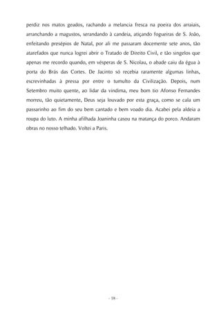 perdiz nos matos geados, rachando a melancia fresca na poeira dos arraiais,
arranchando a magustos, serandando à candeia, atiçando fogueiras de S. João,
enfeitando presépios de Natal, por ali me passaram docemente sete anos, tão
atarefados que nunca logrei abrir o Tratado de Direito Civil, e tão singelos que
apenas me recordo quando, em vésperas de S. Nicolau, o abade caiu da égua à
porta do Brás das Cortes. De Jacinto só recebia raramente algumas linhas,
escrevinhadas à pressa por entre o tumulto da Civilização. Depois, num
Setembro muito quente, ao lidar da vindima, meu bom tio Afonso Fernandes
morreu, tão quietamente, Deus seja louvado por esta graça, como se cala um
passarinho ao fim do seu bem cantado e bem voado dia. Acabei pela aldeia a
roupa do luto. A minha afilhada Joaninha casou na matança do porco. Andaram
obras no nosso telhado. Voltei a Paris.




                                          - 18 -
 