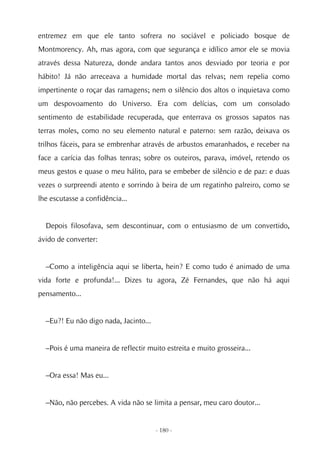 entremez em que ele tanto sofrera no sociável e policiado bosque de
Montmorency. Ah, mas agora, com que segurança e idílico amor ele se movia
através dessa Natureza, donde andara tantos anos desviado por teoria e por
hábito! Já não arreceava a humidade mortal das relvas; nem repelia como
impertinente o roçar das ramagens; nem o silêncio dos altos o inquietava como
um despovoamento do Universo. Era com delícias, com um consolado
sentimento de estabilidade recuperada, que enterrava os grossos sapatos nas
terras moles, como no seu elemento natural e paterno: sem razão, deixava os
trilhos fáceis, para se embrenhar através de arbustos emaranhados, e receber na
face a carícia das folhas tenras; sobre os outeiros, parava, imóvel, retendo os
meus gestos e quase o meu hálito, para se embeber de silêncio e de paz: e duas
vezes o surpreendi atento e sorrindo à beira de um regatinho palreiro, como se
lhe escutasse a confidência...


  Depois filosofava, sem descontinuar, com o entusiasmo de um convertido,
ávido de converter:


  –Como a inteligência aqui se liberta, hein? E como tudo é animado de uma
vida forte e profunda!... Dizes tu agora, Zé Fernandes, que não há aqui
pensamento...


  –Eu?! Eu não digo nada, Jacinto...


  –Pois é uma maneira de reflectir muito estreita e muito grosseira...


  –Ora essa! Mas eu...


  –Não, não percebes. A vida não se limita a pensar, meu caro doutor...


                                       - 180 -
 