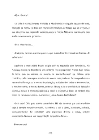 –Que não sou!


  –A vida é essencialmente Vontade e Movimento: e naquele pedaço de terra,
plantado de milho, vai todo um mundo de impulsos, de forças que se revelam, e
que atingem a sua expressão suprema, que é a Forma. Não, essa tua filosofia está
ainda extremamente grosseira...


  –Irra! mas eu não...


  –E depois, menino, que inesgotável, que miraculosa diversidade de formas... E
todas belas!


  Agarrava o meu pobre braço, exigia que eu reparasse com reverência. Na
Natureza nunca eu descobriria um contorno feio ou repetido! Nunca duas folhas
de hera, que, na verdura ou recorte, se assemelhassem! Na Cidade, pelo
contrário, cada casa repete servilmente a outra casa; todas as faces reproduzem a
mesma indiferença ou a mesma inquietação; as ideias têm todas o mesmo valor,
o mesmo cunho, a mesma forma, como as libras; e até o que há mais pessoal e
íntimo, a Ilusão, é em todos idêntica, e todos a respiram, e todos se perdem nela
como no mesmo nevoeiro... A mesmice_–eis o horror das Cidades!


  –Mas aqui! Olha para aquele castanheiro. Há três semanas que cada manhã o
vejo, e sempre me parece outro... A sombra, o sol, o vento, as nuvens, a chuva,
incessantemente lhe compõem uma expressão diversa e nova, sempre
interessante. Nunca a sua frequentação me poderia fartar...


  Eu murmurei:


                                      - 181 -
 