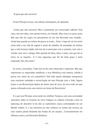–É pena que não converse!


  O meu Príncipe recuou, com olhares chamejantes, de Apóstolo:


  –Como que não converse? Mas é justamente um conversador sublime! Está
claro, não tem ditos, nem parola teorias, ore rotundo. Mas nunca eu passo junto
dele que não me sugira um pensamento ou me não desvende uma verdade...
Ainda hoje quando eu voltava de pescar as trutas... Parei: e logo ele me fez sentir
como toda a sua vida de vegetal é isenta de trabalho, da ansiedade, do esforço
que a vida humana impõe; não tem de se preocupar com o sustento, nem com o
vestido, nem com o abrigo; filho querido de Deus, Deus o nutre, sem que ele se
mova ou se inquiete... E é esta segurança que lhe dá tanta graça e tanta
majestade. Pois não achas?


  Eu sorria, concordava. Tudo isto era de certo rebuscado e especioso. Mas que
importavam as requintadas metáforas, e essa Metafísica mal madura, colhida à
pressa nos ramos de um castanheiro? Sob toda aquela ideologia transparecia
uma excelente realidade–a reconciliação do meu Príncipe com a Vida. Segura
estava a sua Ressurreição depois de tantos anos de cova, da cova mole em que
jazera, enfaixado como uma múmia nas faixas do Pessimismo!


  E o que esse Príncipe, nesta tarde me esfalfou! Farejava, com uma curiosidade
insaciável, todos os recantos da serra! Galgava os cabeços correndo, como na
esperança de descobrir lá do alto os esplendores nunca contemplados de um
Mundo inédito. E o seu tormento era não conhecer os nomes das árvores, da
mais rasteira planta brotando das fendas de um socalco... Constantemente me
folheava como a um Dicionário Botânico.


                                      - 182 -
 