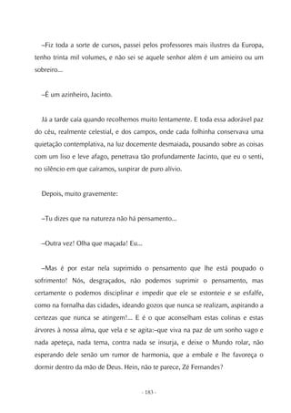 –Fiz toda a sorte de cursos, passei pelos professores mais ilustres da Europa,
tenho trinta mil volumes, e não sei se aquele senhor além é um amieiro ou um
sobreiro...


  –É um azinheiro, Jacinto.


  Já a tarde caía quando recolhemos muito lentamente. E toda essa adorável paz
do céu, realmente celestial, e dos campos, onde cada folhinha conservava uma
quietação contemplativa, na luz docemente desmaiada, pousando sobre as coisas
com um liso e leve afago, penetrava tão profundamente Jacinto, que eu o senti,
no silêncio em que caíramos, suspirar de puro alívio.


  Depois, muito gravemente:


  –Tu dizes que na natureza não há pensamento...


  –Outra vez! Olha que maçada! Eu...


  –Mas é por estar nela suprimido o pensamento que lhe está poupado o
sofrimento! Nós, desgraçados, não podemos suprimir o pensamento, mas
certamente o podemos disciplinar e impedir que ele se estonteie e se esfalfe,
como na fornalha das cidades, ideando gozos que nunca se realizam, aspirando a
certezas que nunca se atingem!... E é o que aconselham estas colinas e estas
árvores à nossa alma, que vela e se agita:–que viva na paz de um sonho vago e
nada apeteça, nada tema, contra nada se insurja, e deixe o Mundo rolar, não
esperando dele senão um rumor de harmonia, que a embale e lhe favoreça o
dormir dentro da mão de Deus. Hein, não te parece, Zé Fernandes?


                                      - 183 -
 