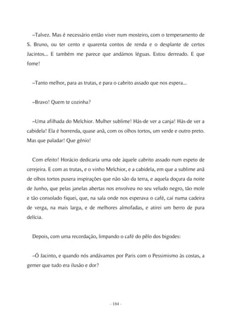 –Talvez. Mas é necessário então viver num mosteiro, com o temperamento de
S. Bruno, ou ter cento e quarenta contos de renda e o desplante de certos
Jacintos... E também me parece que andámos léguas. Estou derreado. E que
fome!


  –Tanto melhor, para as trutas, e para o cabrito assado que nos espera...


  –Bravo! Quem te cozinha?


  –Uma afilhada do Melchior. Mulher sublime! Hás-de ver a canja! Hás-de ver a
cabidela! Ela é horrenda, quase anã, com os olhos tortos, um verde e outro preto.
Mas que paladar! Que génio!


  Com efeito! Horácio dedicaria uma ode àquele cabrito assado num espeto de
cerejeira. E com as trutas, e o vinho Melchior, e a cabidela, em que a sublime anã
de olhos tortos pusera inspirações que não são da terra, e aquela doçura da noite
de Junho, que pelas janelas abertas nos envolveu no seu veludo negro, tão mole
e tão consolado fiquei, que, na sala onde nos esperava o café, caí numa cadeira
de verga, na mais larga, e de melhores almofadas, e atirei um berro de pura
delícia.


  Depois, com uma recordação, limpando o café do pêlo dos bigodes:


  –Ó Jacinto, e quando nós andávamos por Paris com o Pessimismo às costas, a
gemer que tudo era ilusão e dor?




                                      - 184 -
 