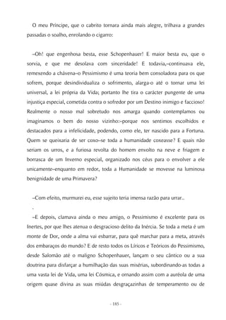 O meu Príncipe, que o cabrito tornara ainda mais alegre, trilhava a grandes
passadas o soalho, enrolando o cigarro:


  –Oh! que engenhosa besta, esse Schopenhauer! E maior besta eu, que o
sorvia, e que me desolava com sinceridade! E todavia,–continuava ele,
remexendo a chávena–o Pessimismo é uma teoria bem consoladora para os que
sofrem, porque desindividualiza o sofrimento, alarga-o até o tornar uma lei
universal, a lei própria da Vida; portanto lhe tira o carácter pungente de uma
injustiça especial, cometida contra o sofredor por um Destino inimigo e faccioso!
Realmente o nosso mal sobretudo nos amarga quando contemplamos ou
imaginamos o bem do nosso vizinho:–porque nos sentimos escolhidos e
destacados para a infelicidade, podendo, como ele, ter nascido para a Fortuna.
Quem se queixaria de ser coxo–se toda a humanidade coxeasse? E quais não
seriam os urros, e a furiosa revolta do homem envolto na neve e friagem e
borrasca de um Inverno especial, organizado nos céus para o envolver a ele
unicamente–enquanto em redor, toda a Humanidade se movesse na luminosa
benignidade de uma Primavera?


  –Com efeito, murmurei eu, esse sujeito teria imensa razão para urrar..
  .
  –E depois, clamava ainda o meu amigo, o Pessimismo é excelente para os
Inertes, por que lhes atenua o desgracioso delito da Inércia. Se toda a meta é um
monte de Dor, onde a alma vai esbarrar, para quê marchar para a meta, através
dos embaraços do mundo? E de resto todos os Líricos e Teóricos do Pessimismo,
desde Salomão até o maligno Schopenhauer, lançam o seu cântico ou a sua
doutrina para disfarçar a humilhação das suas misérias, subordinando-as todas a
uma vasta lei de Vida, uma lei Cósmica, e ornando assim com a auréola de uma
origem quase divina as suas miúdas desgraçazinhas de temperamento ou de


                                     - 185 -
 