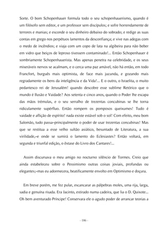 Sorte. O bom Schopenhauer formula todo o seu schopenhauerismo, quando é
um filósofo sem editor, e um professor sem discípulos; e sofre horrendamente de
terrores e manias; e esconde o seu dinheiro debaixo do sobrado; e redige as suas
contas em grego nos perpétuos lamentos da desconfiança; e vive nas adegas com
o medo de incêndios; e viaja com um copo de lata na algibeira para não beber
em vidro que beiços de leproso tivessem contaminado!... Então Schopenhauer é
sombriamente Schopenhauerista. Mas apenas penetra na celebridade, e os seus
miseráveis nervos se acalmam, e o cerca uma paz amável, não há então, em todo
Francfort, burguês mais optimista, de face mais jucunda, e gozando mais
regradamente os bens da inteligência e da Vida!... E o outro, o Israelita, o muito
pedantesco rei de Jerusalém! quando descobre esse sublime Retórico que o
mundo é Ilusão e Vaidade? Aos setenta e cinco anos, quando o Poder lhe escapa
das mãos trémulas, e o seu serralho de trezentas concubinas se lhe torna
ridiculamente supérfluo. Então rompem os pomposos queixumes! Tudo é
vaidade e aflição de espírito! nada existe estável sob o sol! Com efeito, meu bom
Salomão, tudo passa–principalmente o poder de usar trezentas concubinas! Mas
que se restitua a esse velho sultão asiático, besuntado de Literatura, a sua
virilidade,–e onde se sumirá o lamento do Eclesiastes? Então voltará, em
segunda e triunfal edição, o êxtase do Livro dos Cantares!...


  Assim discursava o meu amigo no nocturno silêncio de Tormes. Creio que
ainda estabeleceu sobre o Pessimismo outras coisas joviais, profundas ou
elegantes;–mas eu adormecera, beatificamente envolto em Optimismo e doçura.


  Em breve porém, me fez pular, escancarar as pálpebras moles, uma rija, larga,
sadia e genuína risada. Era Jacinto, estirado numa cadeira, que lia o D. Quixote...
Oh bem aventurado Príncipe! Conservara ele o agudo poder de arrancar teorias a




                                      - 186 -
 