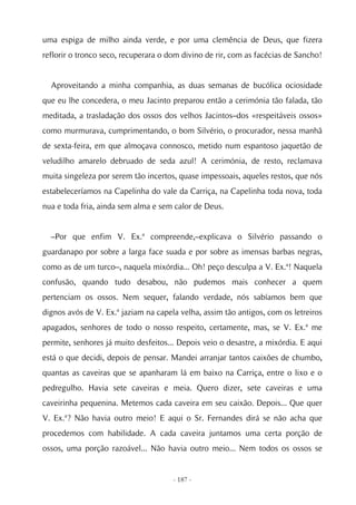 uma espiga de milho ainda verde, e por uma clemência de Deus, que fizera
reflorir o tronco seco, recuperara o dom divino de rir, com as facécias de Sancho!


  Aproveitando a minha companhia, as duas semanas de bucólica ociosidade
que eu lhe concedera, o meu Jacinto preparou então a cerimónia tão falada, tão
meditada, a trasladação dos ossos dos velhos Jacintos–dos «respeitáveis ossos»
como murmurava, cumprimentando, o bom Silvério, o procurador, nessa manhã
de sexta-feira, em que almoçava connosco, metido num espantoso jaquetão de
veludilho amarelo debruado de seda azul! A cerimónia, de resto, reclamava
muita singeleza por serem tão incertos, quase impessoais, aqueles restos, que nós
estabeleceríamos na Capelinha do vale da Carriça, na Capelinha toda nova, toda
nua e toda fria, ainda sem alma e sem calor de Deus.


  –Por que enfim V. Ex.ª compreende,–explicava o Silvério passando o
guardanapo por sobre a larga face suada e por sobre as imensas barbas negras,
como as de um turco–, naquela mixórdia... Oh! peço desculpa a V. Ex.ª! Naquela
confusão, quando tudo desabou, não pudemos mais conhecer a quem
pertenciam os ossos. Nem sequer, falando verdade, nós sabíamos bem que
dignos avós de V. Ex.ª jaziam na capela velha, assim tão antigos, com os letreiros
apagados, senhores de todo o nosso respeito, certamente, mas, se V. Ex.ª me
permite, senhores já muito desfeitos... Depois veio o desastre, a mixórdia. E aqui
está o que decidi, depois de pensar. Mandei arranjar tantos caixões de chumbo,
quantas as caveiras que se apanharam lá em baixo na Carriça, entre o lixo e o
pedregulho. Havia sete caveiras e meia. Quero dizer, sete caveiras e uma
caveirinha pequenina. Metemos cada caveira em seu caixão. Depois... Que quer
V. Ex.ª? Não havia outro meio! E aqui o Sr. Fernandes dirá se não acha que
procedemos com habilidade. A cada caveira juntamos uma certa porção de
ossos, uma porção razoável... Não havia outro meio... Nem todos os ossos se


                                      - 187 -
 