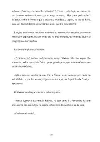 acharam. Canelas, por exemplo, faltavam! E é bem possível que as costelas de
um daqueles senhores ficasse com a cabeça de outro... Mas quem podia saber?
Só Deus. Enfim fizemos o que a prudência mandava... Depois, no dia de Juízo,
cada um destes fidalgos apresentará os ossos que lhe pertencerem.


  Lançava estas coisas macabras e tremendas, penetrado de respeito, quase com
majestade, espetando, ora em mim, ora no meu Príncipe, os olhinhos agudos e
reluzentes como vidrilhos.


  Eu aprovei o pitoresco homem:


  –Perfeitamente! Andou perfeitamente, amigo Silvério. São tão vagos, tão
anónimos, todos esses avós! Só faz pena, grande pena, que se tresmalhassem os
restos do avô Galeão.


  –Não estava cá! acudiu Jacinto. Vim a Tormes expressamente por causa do
avô Galeão, e por fim o seu jazigo nunca foi aqui, na Capelinha da Carriça...
Felizmente!


  O Silvério sacudia gravemente a calva trigueira:


  –Nunca tivemos o Ex.^mo Sr. Galeão. Há cem anos, Sr. Fernandes, há cem
anos que se não depositava na capela velha corpo de cavalheiro cá da casa.


  –Onde estará então?...




                                     - 188 -
 