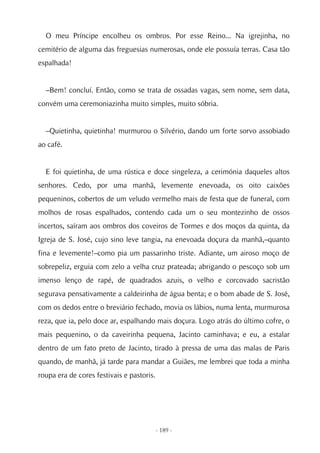 O meu Príncipe encolheu os ombros. Por esse Reino... Na igrejinha, no
cemitério de alguma das freguesias numerosas, onde ele possuía terras. Casa tão
espalhada!


  –Bem! concluí. Então, como se trata de ossadas vagas, sem nome, sem data,
convém uma ceremoniazinha muito simples, muito sóbria.


  –Quietinha, quietinha! murmurou o Silvério, dando um forte sorvo assobiado
ao café.


  E foi quietinha, de uma rústica e doce singeleza, a cerimónia daqueles altos
senhores. Cedo, por uma manhã, levemente enevoada, os oito caixões
pequeninos, cobertos de um veludo vermelho mais de festa que de funeral, com
molhos de rosas espalhados, contendo cada um o seu montezinho de ossos
incertos, saíram aos ombros dos coveiros de Tormes e dos moços da quinta, da
Igreja de S. José, cujo sino leve tangia, na enevoada doçura da manhã,–quanto
fina e levemente!–como pia um passarinho triste. Adiante, um airoso moço de
sobrepeliz, erguia com zelo a velha cruz prateada; abrigando o pescoço sob um
imenso lenço de rapé, de quadrados azuis, o velho e corcovado sacristão
segurava pensativamente a caldeirinha de água benta; e o bom abade de S. José,
com os dedos entre o breviário fechado, movia os lábios, numa lenta, murmurosa
reza, que ia, pelo doce ar, espalhando mais doçura. Logo atrás do último cofre, o
mais pequenino, o da caveirinha pequena, Jacinto caminhava; e eu, a estalar
dentro de um fato preto de Jacinto, tirado à pressa de uma das malas de Paris
quando, de manhã, já tarde para mandar a Guiães, me lembrei que toda a minha
roupa era de cores festivais e pastoris.




                                           - 189 -
 
