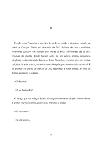 II




  Era de novo Fevereiro, e um fim de tarde arrepiado e cinzento, quando eu
desci os Campos Elísios em demanda do 202. Adiante de mim caminhava,
levemente curvado, um homem que, desde as botas rebrilhantes até às abas
recurvas do chapéu donde fugiam anéis de um cabelo crespo, ressumava
elegância e a familiaridade das coisas finas. Nas mãos, cruzadas atrás das costas,
calçadas de anta branca, sustentava uma bengala grossa com castão de cristal. E
só quando ele parou ao portão do 202 reconheci o nariz afilado, os fios do
bigode corredios e sedosos.


  –Oh Jacinto!


  –Oh Zé Fernandes!


  O abraço que nos enlaçou foi tão alvoroçado que o meu chapéu rolou na lama.
E ambos murmurávamos, comovidos, entrando a grade:


  –Há sete anos!...


  –Há sete anos!...




                                      - 19 -
 