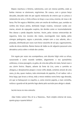 Depois marchava o Silvério, soleníssimo, com um imenso peitilho, onde as
barbas imensas se alastravam, negríssimas. De casaca, com o grosso beiço
descaído, descaído todo ele por aquela melancolia de enterro que se juntava à
melancolia da serra, o Grilo enfiava no braço a sua coroa, enorme, de rosas e de
heras. Por fim seguia o Melchior, entre um rancho de mulheres, que, sumidas na
sombra dos lenços pretos, desfiando longos rosários, rosnavam surdas ave-
marias, através de espaçados suspiros, tão doridos como se inconsoladamente
lhes doesse a perda daqueles Jacintos. Assim, pelas várzeas entrecorridas de
regueiros, lenta nos recostos dos matos, escorregando mais rápida, pelos
córregos pedregosos, seguia a procissão, sempre com a cruz adiante, alta e
prateada, rebrilhando por vezes num breve raiozinho de sol que, vagarosamente,
surdia da névoa desfeita. Ramos baixos de lodão ou de salgueiro passavam uma
derradeira carícia sobre o veludo dos caixões.


  Um regato por vezes nos acompanhava, com discreto fulgir entre as relvas,
sussurrando e como rezando também, alegremente: e nos quintalinhos
umbrosos, à nossa passagem, os galos, de cima das pilhas de mato, faziam soar o
seu clarim festivo. Depois, adiante da fonte da Lira, como o caminho se
alongava, e desejássemos poupar o nosso velho abade, cortámos através de uma
seara, já alta, quase madura, toda entremeada de papoilas, O sol radiou: sob a
brisa larga, que levara a névoa, toda a messe ondulou numa lenta vaga dourada,
em que se balouçavam os esquifes; e, como enorme papoila, a mais vermelha,
rutilava o guarda-sol de paninho logo aberto pelo sacristão para abrigar o abade.


  Jacinto tocou no meu cotovelo:


  –Que lindos vamos! Ora vê tu a Natureza... Num simples enterrar de ossos,
quanta graça e quanta beleza!


                                      - 190 -
 