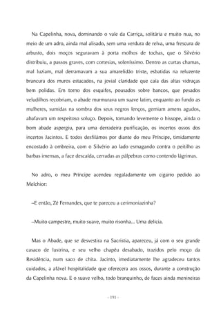Na Capelinha, nova, dominando o vale da Carriça, solitária e muito nua, no
meio de um adro, ainda mal alisado, sem uma verdura de relva, uma frescura de
arbusto, dois moços seguravam à porta molhos de tochas, que o Silvério
distribuiu, a passos graves, com cortesias, soleníssimo. Dentro as curtas chamas,
mal luziam, mal derramavam a sua amarelidão triste, esbatidas na reluzente
brancura dos muros estacados, na jovial claridade que caía das altas vidraças
bem polidas. Em torno dos esquifes, pousados sobre bancos, que pesados
veludilhos recobriam, o abade murmurava um suave latim, enquanto ao fundo as
mulheres, sumidas na sombra dos seus negros lenços, gemiam amens agudos,
abafavam um respeitoso soluço. Depois, tomando levemente o hissope, ainda o
bom abade aspergiu, para uma derradeira purificação, os incertos ossos dos
incertos Jacintos. E todos desfilámos por diante do meu Príncipe, timidamente
encostado à ombreira, com o Silvério ao lado esmagando contra o peitilho as
barbas imensas, a face descaída, cerradas as pálpebras como contendo lágrimas.


  No adro, o meu Príncipe acendeu regaladamente um cigarro pedido ao
Melchior:


  –E então, Zé Fernandes, que te pareceu a cerimoniazinha?


  –Muito campestre, muito suave, muito risonha... Uma delícia.


  Mas o Abade, que se desvestira na Sacristia, apareceu, já com o seu grande
casaco de lustrina, e seu velho chapéu desabado, trazidos pelo moço da
Residência, num saco de chita. Jacinto, imediatamente lhe agradeceu tantos
cuidados, a afável hospitalidade que oferecera aos ossos, durante a construção
da Capelinha nova. E o suave velho, todo branquinho, de faces ainda menineiras


                                     - 191 -
 