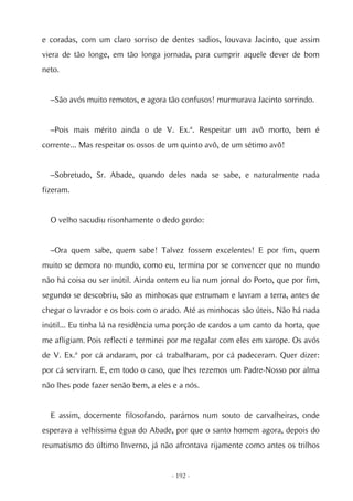 e coradas, com um claro sorriso de dentes sadios, louvava Jacinto, que assim
viera de tão longe, em tão longa jornada, para cumprir aquele dever de bom
neto.


  –São avós muito remotos, e agora tão confusos! murmurava Jacinto sorrindo.


  –Pois mais mérito ainda o de V. Ex.ª. Respeitar um avô morto, bem é
corrente... Mas respeitar os ossos de um quinto avô, de um sétimo avô!


  –Sobretudo, Sr. Abade, quando deles nada se sabe, e naturalmente nada
fizeram.


  O velho sacudiu risonhamente o dedo gordo:


  –Ora quem sabe, quem sabe! Talvez fossem excelentes! E por fim, quem
muito se demora no mundo, como eu, termina por se convencer que no mundo
não há coisa ou ser inútil. Ainda ontem eu lia num jornal do Porto, que por fim,
segundo se descobriu, são as minhocas que estrumam e lavram a terra, antes de
chegar o lavrador e os bois com o arado. Até as minhocas são úteis. Não há nada
inútil... Eu tinha lá na residência uma porção de cardos a um canto da horta, que
me afligiam. Pois reflecti e terminei por me regalar com eles em xarope. Os avós
de V. Ex.ª por cá andaram, por cá trabalharam, por cá padeceram. Quer dizer:
por cá serviram. E, em todo o caso, que lhes rezemos um Padre-Nosso por alma
não lhes pode fazer senão bem, a eles e a nós.


  E assim, docemente filosofando, parámos num souto de carvalheiras, onde
esperava a velhíssima égua do Abade, por que o santo homem agora, depois do
reumatismo do último Inverno, já não afrontava rijamente como antes os trilhos


                                     - 192 -
 