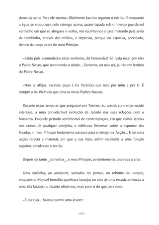duros da serra. Para ele montar, filialmente Jacinto segurou o estribo. E enquanto
a égua se empurrava pelo córrego acima, quase tapada sob o imenso guarda-sol
vermelho em que se abrigava o velho, nós recolhemos a casa metendo pela serra
da Lombinha, através dos milhos, e depressa, porque eu estalava, aperreado,
dentro da roupa preta do meu Príncipe.


  –Estão pois acomodados estes senhores, Zé Fernandes! Só resta rezar por eles
o Padre-Nosso, que recomenda o abade... Somente, eu não sei, já não me lembro
do Padre-Nosso.


  –Não te aflijas, Jacinto: peço à tia Vicência que reze por mim e por ti. É
sempre a tia Vicência que reza os meus Padres-Nossos.


  Durante essas semanas que preguicei em Tormes, eu assisti, com enternecido
interesse, a uma considerável evolução de Jacinto nas suas relações com a
Natureza. Daquele período sentimental de contemplação, em que colhia teorias
nos ramos de qualquer cerejeira, e edificava Sistemas sobre o espumar das
levadas, o meu Príncipe lentamente passava para o desejo da Acção... E de uma
acção directa e material, em que a sua mão, enfim restituída a uma função
superior, revolvesse o torrão.


  Depois de tanto _comentar_, o meu Príncipe, evidentemente, aspirava a criar.


  Uma tardinha, ao anoitecer, sentados no pomar, no rebordo do tanque,
enquanto o Manuel hortelão apanhava laranjas no alto de uma escada arrimada a
uma alta laranjeira, Jacinto observou, mais para si do que para mim:


  –É curioso... Nunca plantei uma árvore!


                                      - 193 -
 