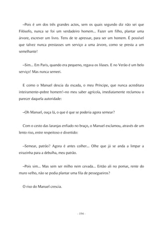 –Pois é um dos três grandes actos, sem os quais segundo diz não sei que
Filósofo, nunca se foi um verdadeiro homem... Fazer um filho, plantar uma
árvore, escrever um livro. Tens de te apressar, para ser um homem. É possível
que talvez nunca prestasses um serviço a uma árvore, como se presta a um
semelhante!


  –Sim... Em Paris, quando era pequeno, regava os lilases. E no Verão é um belo
serviço! Mas nunca semeei.


  E como o Manuel descia da escada, o meu Príncipe, que nunca acreditara
inteiramente–pobre homem!–no meu saber agrícola, imediatamente reclamou o
parecer daquela autoridade:


  –Oh Manuel, ouça lá, o que é que se poderia agora semear?


  Com o cesto das laranjas enfiado no braço, o Manuel exclamou, através de um
lento riso, entre respeitoso e divertido:


  –Semear, patrão? Agora é antes colher... Olhe que já se anda a limpar a
eirazinha para a debulha, meu patrão.


  –Pois sim... Mas sem ser milho nem cevada... Então ali no pomar, rente do
muro velho, não se podia plantar uma fila de pessegueiros?


  O riso do Manuel crescia.




                                        - 194 -
 