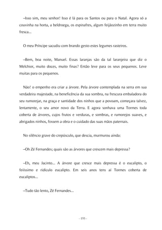 –Isso sim, meu senhor! Isso é lá para os Santos ou para o Natal. Agora só a
couvinha na horta, a beldroega, os espinafres, algum feijãozinho em terra muito
fresca...


  O meu Príncipe sacudiu com brando gesto estes legumes rasteiros.


  –Bem, boa noite, Manuel. Essas laranjas são da tal laranjeira que diz o
Melchior, muito doces, muito finas? Então leve para os seus pequenos. Leve
muitas para os pequenos.


  Não! o empenho era criar a árvore. Pela árvore contemplada na serra em sua
verdadeira majestade, na beneficência da sua sombra, na frescura embaladora do
seu rumorejar, na graça e santidade dos ninhos que a povoam, começara talvez,
lentamente, o seu amor novo da Terra. E agora sonhava uma Tormes toda
coberta de árvores, cujos frutos e verduras, e sombras, e rumorejos suaves, e
abrigados ninhos, fossem a obra e o cuidado das suas mãos paternais.


  No silêncio grave do crepúsculo, que descia, murmurou ainda:


  –Oh Zé Fernandes; quais são as árvores que crescem mais depressa?


  –Eh, meu Jacinto... A árvore que cresce mais depressa é o eucalipto, o
feiíssimo e ridículo eucalipto. Em seis anos tens aí Tormes coberta de
eucaliptos...


  –Tudo tão lento, Zé Fernandes...




                                     - 195 -
 