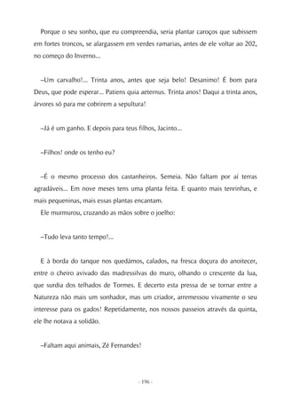 Porque o seu sonho, que eu compreendia, seria plantar caroços que subissem
em fortes troncos, se alargassem em verdes ramarias, antes de ele voltar ao 202,
no começo do Inverno...


  –Um carvalho!... Trinta anos, antes que seja belo! Desanimo! É bom para
Deus, que pode esperar... Patiens quia aeternus. Trinta anos! Daqui a trinta anos,
árvores só para me cobrirem a sepultura!


  –Já é um ganho. E depois para teus filhos, Jacinto...


  –Filhos! onde os tenho eu?


  –É o mesmo processo dos castanheiros. Semeia. Não faltam por aí terras
agradáveis... Em nove meses tens uma planta feita. E quanto mais tenrinhas, e
mais pequeninas, mais essas plantas encantam.
  Ele murmurou, cruzando as mãos sobre o joelho:


  –Tudo leva tanto tempo!...


  E à borda do tanque nos quedámos, calados, na fresca doçura do anoitecer,
entre o cheiro avivado das madressilvas do muro, olhando o crescente da lua,
que surdia dos telhados de Tormes. E decerto esta pressa de se tornar entre a
Natureza não mais um sonhador, mas um criador, arremessou vivamente o seu
interesse para os gados! Repetidamente, nos nossos passeios através da quinta,
ele lhe notava a solidão.


  –Faltam aqui animais, Zé Fernandes!




                                      - 196 -
 
