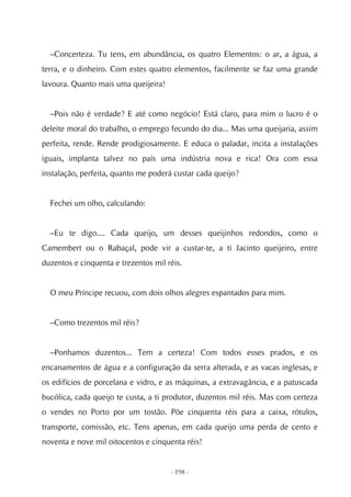 –Concerteza. Tu tens, em abundância, os quatro Elementos: o ar, a água, a
terra, e o dinheiro. Com estes quatro elementos, facilmente se faz uma grande
lavoura. Quanto mais uma queijeira!


  –Pois não é verdade? E até como negócio! Está claro, para mim o lucro é o
deleite moral do trabalho, o emprego fecundo do dia... Mas uma queijaria, assim
perfeita, rende. Rende prodigiosamente. E educa o paladar, incita a instalações
iguais, implanta talvez no país uma indústria nova e rica! Ora com essa
instalação, perfeita, quanto me poderá custar cada queijo?


  Fechei um olho, calculando:


  –Eu te digo.... Cada queijo, um desses queijinhos redondos, como o
Camembert ou o Rabaçal, pode vir a custar-te, a ti Jacinto queijeiro, entre
duzentos e cinquenta e trezentos mil réis.


  O meu Príncipe recuou, com dois olhos alegres espantados para mim.


  –Como trezentos mil réis?


  –Ponhamos duzentos... Tem a certeza! Com todos esses prados, e os
encanamentos de água e a configuração da serra alterada, e as vacas inglesas, e
os edifícios de porcelana e vidro, e as máquinas, a extravagância, e a patuscada
bucólica, cada queijo te custa, a ti produtor, duzentos mil réis. Mas com certeza
o vendes no Porto por um tostão. Põe cinquenta réis para a caixa, rótulos,
transporte, comissão, etc. Tens apenas, em cada queijo uma perda de cento e
noventa e nove mil oitocentos e cinquenta réis!


                                      - 198 -
 