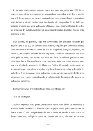 E, todavia, nada mudara durante esses sete anos no jardim do 202! Ainda
entre as duas áleas bem areadas se arredondava uma relva, mais lisa e varrida
que a lã de um tapete. No meio o vaso coríntico esperava Abril para resplandecer
com tulipas e depois Junho para transbordar de margaridas. E ao lado das
escadas limiares, que uma vidraçaria toldava, as duas magras Deusas de pedra,
do tempo de D. Galeão, sustentavam as antigas lâmpadas de globos foscos, onde
já silvava o gás.


  Mas dentro, no peristilo, logo me surpreendeu um elevador instalado por
Jacinto–apesar do 202 ter somente dois andares, e ligados por uma escadaria tão
doce que nunca ofendera a asma da Sr.a D. Angelina! Espaçoso, tapetado, ele
oferecia, para aquela jornada de sete segundos, confortos numerosos, um divã,
uma pele de urso, um roteiro das ruas de Paris, prateleiras gradeadas com
charutos e livros. Na antecâmara, onde desembarcámos, encontrei a temperatura
macia e tépida de uma tarde de Maio, em Guiães. Um criado, mais atento ao
termómetro que um piloto à agulha, regulava destramente a boca dourada do
calorífero. E perfumadores entre palmeiras, como num terraço santo de Benares,
esparziam um vapor, aromatizando e salutarmente humedecendo aquele ar
delicado e superfino.


  Eu murmurei, nas profundidades do meu assombrado ser:


  –Eis a Civilização!


  Jacinto empurrou uma porta, penetrámos numa nave cheia de majestade e
sombra, onde reconheci a Biblioteca por tropeçar numa pilha monstruosa de
livros novos. O meu amigo roçou de leve o dedo na parede: e uma coroa de
lumes eléctricos, refulgindo entre os lavores do tecto, alumiou as estantes


                                     - 20 -
 