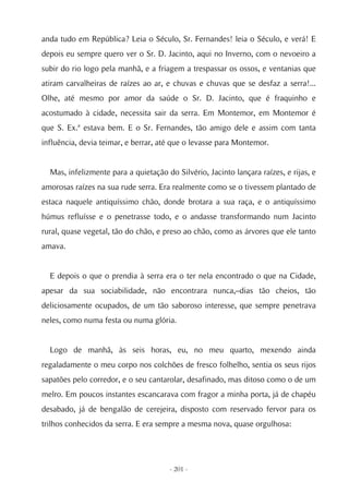 anda tudo em República? Leia o Século, Sr. Fernandes! leia o Século, e verá! E
depois eu sempre quero ver o Sr. D. Jacinto, aqui no Inverno, com o nevoeiro a
subir do rio logo pela manhã, e a friagem a trespassar os ossos, e ventanias que
atiram carvalheiras de raízes ao ar, e chuvas e chuvas que se desfaz a serra!...
Olhe, até mesmo por amor da saúde o Sr. D. Jacinto, que é fraquinho e
acostumado à cidade, necessita sair da serra. Em Montemor, em Montemor é
que S. Ex.ª estava bem. E o Sr. Fernandes, tão amigo dele e assim com tanta
influência, devia teimar, e berrar, até que o levasse para Montemor.


  Mas, infelizmente para a quietação do Silvério, Jacinto lançara raízes, e rijas, e
amorosas raízes na sua rude serra. Era realmente como se o tivessem plantado de
estaca naquele antiquíssimo chão, donde brotara a sua raça, e o antiquíssimo
húmus refluísse e o penetrasse todo, e o andasse transformando num Jacinto
rural, quase vegetal, tão do chão, e preso ao chão, como as árvores que ele tanto
amava.


  E depois o que o prendia à serra era o ter nela encontrado o que na Cidade,
apesar da sua sociabilidade, não encontrara nunca,–dias tão cheios, tão
deliciosamente ocupados, de um tão saboroso interesse, que sempre penetrava
neles, como numa festa ou numa glória.


  Logo de manhã, às seis horas, eu, no meu quarto, mexendo ainda
regaladamente o meu corpo nos colchões de fresco folhelho, sentia os seus rijos
sapatões pelo corredor, e o seu cantarolar, desafinado, mas ditoso como o de um
melro. Em poucos instantes escancarava com fragor a minha porta, já de chapéu
desabado, já de bengalão de cerejeira, disposto com reservado fervor para os
trilhos conhecidos da serra. E era sempre a mesma nova, quase orgulhosa:




                                      - 201 -
 