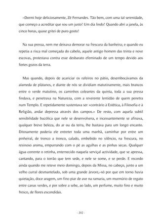 –Dormi hoje deliciosamente, Zé Fernandes. Tão bem, com uma tal serenidade,
que começo a acreditar que sou um justo! Um dia lindo! Quando abri a janela, às
cinco horas, quase gritei de puro gosto!


  Na sua pressa, nem me deixava demorar na frescura da banheira; e quando eu
repetia a risca mal começada do cabelo, aquele antigo homem das trinta e nove
escovas, protestava contra esse desbarato efeminado de um tempo devido aos
fortes gozos da terra.


  Mas quando, depois de acariciar os rafeiros no pátio, desembocávamos da
alameda de plátanos, e diante de nós se dividiam matutinamente, mais brancos
entre o verde matutino, os caminhos coleantes da quinta, toda a sua pressa
findava, e penetrava na Natureza, com a reverente lentidão de quem penetra
num Templo. E repetidamente sustentava ser «contrário à Estética, à Filosofia e à
Religião, andar depressa através dos campos.» De resto, com aquela subtil
sensibilidade bucólica que nele se desenvolvera, e incessantemente se afinava,
qualquer breve beleza, do ar ou da terra, lhe bastava para um longo encanto.
Ditosamente poderia ele entreter toda uma manhã, caminhar por entre um
pinheiral, de tronco a tronco, calado, embebido no silêncio, na frescura, no
resinoso aroma, empurrando com o pé as agulhas e as pinhas secas. Qualquer
água corrente o retinha, enternecido naquela serviçal actividade, que se apressa,
cantando, para o torrão que tem sede, e nele se some, e se perde. E recordo
ainda quando me reteve meio domingo, depois da Missa, no cabeço, junto a um
velho curral desmantelado, sob uma grande árvore,–só por que em torno havia
quietação, doce aragem, um fino piar de ave na ramaria, um murmúrio de regato
entre canas verdes, e por sobre a sebe, ao lado, um perfume, muito fino e muito
fresco, de flores escondidas.




                                      - 202 -
 