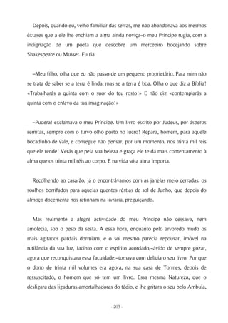 Depois, quando eu, velho familiar das serras, me não abandonava aos mesmos
êxtases que a ele lhe enchiam a alma ainda noviça–o meu Príncipe rugia, com a
indignação de um poeta que descobre um merceeiro bocejando sobre
Shakespeare ou Musset. Eu ria.


  –Meu filho, olha que eu não passo de um pequeno proprietário. Para mim não
se trata de saber se a terra é linda, mas se a terra é boa. Olha o que diz a Bíblia!
«Trabalharás a quinta com o suor do teu rosto!» E não diz «contemplarás a
quinta com o enlevo da tua imaginação!»


  –Pudera! exclamava o meu Príncipe. Um livro escrito por Judeus, por ásperos
semitas, sempre com o turvo olho posto no lucro! Repara, homem, para aquele
bocadinho de vale, e consegue não pensar, por um momento, nos trinta mil réis
que ele rende! Verás que pela sua beleza e graça ele te dá mais contentamento à
alma que os trinta mil réis ao corpo. E na vida só a alma importa.


  Recolhendo ao casarão, já o encontrávamos com as janelas meio cerradas, os
soalhos borrifados para aquelas quentes réstias de sol de Junho, que depois do
almoço docemente nos retinham na livraria, preguiçando.


  Mas realmente a alegre actividade do meu Príncipe não cessava, nem
amolecia, sob o peso da sesta. A essa hora, enquanto pelo arvoredo mudo os
mais agitados pardais dormiam, e o sol mesmo parecia repousar, imóvel na
rutilância da sua luz, Jacinto com o espírito acordado,–ávido de sempre gozar,
agora que reconquistara essa faculdade,–tomava com delícia o seu livro. Por que
o dono de trinta mil volumes era agora, na sua casa de Tormes, depois de
ressuscitado, o homem que só tem um livro. Essa mesma Natureza, que o
desligara das ligaduras amortalhadoras do tédio, e lhe gritara o seu belo Ambula,


                                       - 203 -
 