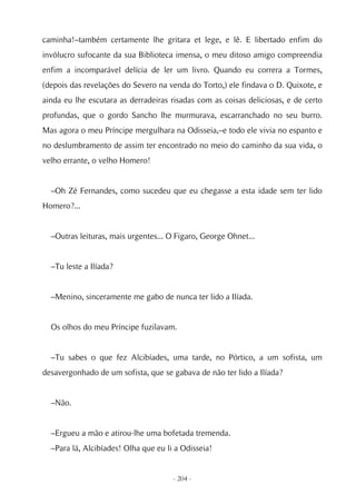 caminha!–também certamente lhe gritara et lege, e lê. E libertado enfim do
invólucro sufocante da sua Biblioteca imensa, o meu ditoso amigo compreendia
enfim a incomparável delícia de ler um livro. Quando eu correra a Tormes,
(depois das revelações do Severo na venda do Torto,) ele findava o D. Quixote, e
ainda eu lhe escutara as derradeiras risadas com as coisas deliciosas, e de certo
profundas, que o gordo Sancho lhe murmurava, escarranchado no seu burro.
Mas agora o meu Príncipe mergulhara na Odisseia,–e todo ele vivia no espanto e
no deslumbramento de assim ter encontrado no meio do caminho da sua vida, o
velho errante, o velho Homero!


  –Oh Zé Fernandes, como sucedeu que eu chegasse a esta idade sem ter lido
Homero?...


  –Outras leituras, mais urgentes... O Figaro, George Ohnet...


  –Tu leste a Ilíada?


  –Menino, sinceramente me gabo de nunca ter lido a Ilíada.


  Os olhos do meu Príncipe fuzilavam.


  –Tu sabes o que fez Alcibíades, uma tarde, no Pórtico, a um sofista, um
desavergonhado de um sofista, que se gabava de não ter lido a Ilíada?


  –Não.


  –Ergueu a mão e atirou-lhe uma bofetada tremenda.
  –Para lá, Alcibíades! Olha que eu li a Odisseia!


                                      - 204 -
 