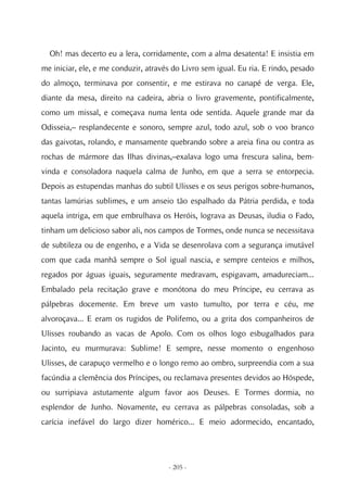 Oh! mas decerto eu a lera, corridamente, com a alma desatenta! E insistia em
me iniciar, ele, e me conduzir, através do Livro sem igual. Eu ria. E rindo, pesado
do almoço, terminava por consentir, e me estirava no canapé de verga. Ele,
diante da mesa, direito na cadeira, abria o livro gravemente, pontificalmente,
como um missal, e começava numa lenta ode sentida. Aquele grande mar da
Odisseia,– resplandecente e sonoro, sempre azul, todo azul, sob o voo branco
das gaivotas, rolando, e mansamente quebrando sobre a areia fina ou contra as
rochas de mármore das Ilhas divinas,–exalava logo uma frescura salina, bem-
vinda e consoladora naquela calma de Junho, em que a serra se entorpecia.
Depois as estupendas manhas do subtil Ulisses e os seus perigos sobre-humanos,
tantas lamúrias sublimes, e um anseio tão espalhado da Pátria perdida, e toda
aquela intriga, em que embrulhava os Heróis, lograva as Deusas, iludia o Fado,
tinham um delicioso sabor ali, nos campos de Tormes, onde nunca se necessitava
de subtileza ou de engenho, e a Vida se desenrolava com a segurança imutável
com que cada manhã sempre o Sol igual nascia, e sempre centeios e milhos,
regados por águas iguais, seguramente medravam, espigavam, amadureciam...
Embalado pela recitação grave e monótona do meu Príncipe, eu cerrava as
pálpebras docemente. Em breve um vasto tumulto, por terra e céu, me
alvoroçava... E eram os rugidos de Polifemo, ou a grita dos companheiros de
Ulisses roubando as vacas de Apolo. Com os olhos logo esbugalhados para
Jacinto, eu murmurava: Sublime! E sempre, nesse momento o engenhoso
Ulisses, de carapuço vermelho e o longo remo ao ombro, surpreendia com a sua
facúndia a clemência dos Príncipes, ou reclamava presentes devidos ao Hóspede,
ou surripiava astutamente algum favor aos Deuses. E Tormes dormia, no
esplendor de Junho. Novamente, eu cerrava as pálpebras consoladas, sob a
carícia inefável do largo dizer homérico... E meio adormecido, encantado,




                                      - 205 -
 