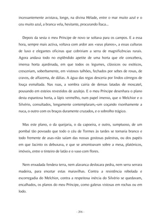incessantemente avistava, longe, na divina Hélade, entre o mar muito azul e o
ceu muito azul, a branca vela, hesitante, procurando Ítaca...


  Depois da sesta o meu Príncipe de novo se soltava para os campos. E a essa
hora, sempre mais activa, voltava com ardor aos «seus planos», a essas culturas
de luxo e elegantes oficinas que cobririam a serra de magnificências rurais.
Agora andava todo no esplêndido apetite de uma horta que ele concebera,
imensa horta ajardinada, em que todos os legumes, clássicos ou exóticos,
cresceriam, soberbamente, em vistosos talhões, fechados por sebes de rosas, de
cravos, de alfazema, de dálias. A água das regas desceria por lindos córregos de
louça esmaltada. Nas ruas, a sombra cairia de densas latadas de moscatel,
pousando em esteios revestidos de azulejo. E o meu Príncipe desenhara o plano
desta espantosa horta, a lápis vermelho, num papel imenso, que o Melchior e o
Silvério, consultados, longamente contemplaram,–um coçando risonhamente a
nuca, o outro com os braços duramente cruzados, e o sobrolho trágico.


  Mas este plano, o da queijaria, o da capoeira, e outro, sumptuoso, de um
pombal tão povoado que todo o céu de Tormes às tardes se tornaria branco e
todo fremente de asas–não saíam das nossas gostosas palestras, ou dos papéis
em que Jacinto os debuxava, e que se amontoavam sobre a mesa, platónicos,
imóveis, entre o tinteiro de latão e o vaso com flores.


  Nem enxadada fendera terra, nem alavanca deslocara pedra, nem serra serrara
madeira, para encetar estas maravilhas. Contra a resistência rebolada e
escorregadia do Melchior, contra a respeitosa inércia do Silvério se quedavam,
encalhados, os planos do meu Príncipe, como galeras vistosas em rochas ou em
lodo.




                                       - 206 -
 