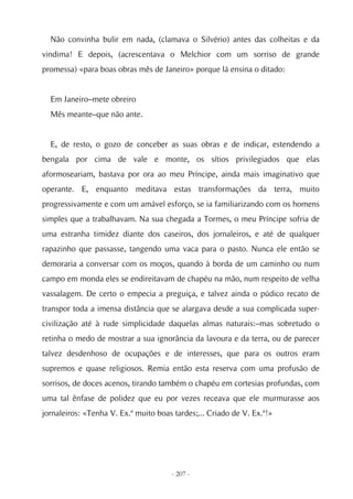 Não convinha bulir em nada, (clamava o Silvério) antes das colheitas e da
vindima! E depois, (acrescentava o Melchior com um sorriso de grande
promessa) «para boas obras mês de Janeiro» porque lá ensina o ditado:


  Em Janeiro–mete obreiro
  Mês meante–que não ante.


  E, de resto, o gozo de conceber as suas obras e de indicar, estendendo a
bengala por cima de vale e monte, os sítios privilegiados que elas
aformoseariam, bastava por ora ao meu Príncipe, ainda mais imaginativo que
operante. E, enquanto meditava estas transformações da terra, muito
progressivamente e com um amável esforço, se ia familiarizando com os homens
simples que a trabalhavam. Na sua chegada a Tormes, o meu Príncipe sofria de
uma estranha timidez diante dos caseiros, dos jornaleiros, e até de qualquer
rapazinho que passasse, tangendo uma vaca para o pasto. Nunca ele então se
demoraria a conversar com os moços, quando à borda de um caminho ou num
campo em monda eles se endireitavam de chapéu na mão, num respeito de velha
vassalagem. De certo o empecia a preguiça, e talvez ainda o púdico recato de
transpor toda a imensa distância que se alargava desde a sua complicada super-
civilização até à rude simplicidade daquelas almas naturais:–mas sobretudo o
retinha o medo de mostrar a sua ignorância da lavoura e da terra, ou de parecer
talvez desdenhoso de ocupações e de interesses, que para os outros eram
supremos e quase religiosos. Remia então esta reserva com uma profusão de
sorrisos, de doces acenos, tirando também o chapéu em cortesias profundas, com
uma tal ênfase de polidez que eu por vezes receava que ele murmurasse aos
jornaleiros: «Tenha V. Ex.ª muito boas tardes;... Criado de V. Ex.ª!»




                                      - 207 -
 