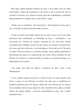 Mas agora, depois daquelas semanas de serra, e de já saber (com um saber
ainda frágil,) a época das sementeiras e das ceifas, e que as árvores de fruta se
semeiam no Inverno, já se aprazia em parar junto dos trabalhadores, contemplar
descansadamente o trabalho, dizer coisas afáveis e vagas.


  –Então, isso vai andando?... Ora ainda bem!... Este bocado de torrão aqui é
rico... O talude ali adiante está precisando conserto...


  E cada um destes tão simples dizeres lhe era doce, como se por meio deles
penetrasse mais fundamente na intimidade da terra, e consolidasse a sua
encarnação em «homem do campo,» deixando de ser uma mera sombra
circulando entre realidades. Já por isso não cruzava no caminho o mocinho atrás
das vacas, que não o detivesse, o não interrogasse: «Para onde vais tu? De quem
é o gado? Como te chamas?» E, contente consigo, sempre gabava gratamente o
desembaraço do rapaz, ou a esperteza dos seus olhos. Outra satisfação do meu
Príncipe era conhecer os nomes de todos os campos, as nascentes de água, e as
delimitações da sua quinta.


  –Vês acolá, para além do ribeiro, o pinheiral. Já não é meu, é dos
Albuquerques.


  E com a perene alegria de Jacinto as noites da serra, no vasto casarão, eram
fáceis e curtas. O meu Príncipe era então uma alma que se simplificava:–e
qualquer pequenino gozo lhe bastava, desde que nele entrasse paz ou doçura.
Com verdadeira delícia ficava, depois do café, estendido numa cadeira, sentindo
através das janelas abertas, a nocturna tranquilidade da serra, sob a mudez
estrelada do céu.




                                        - 208 -
 