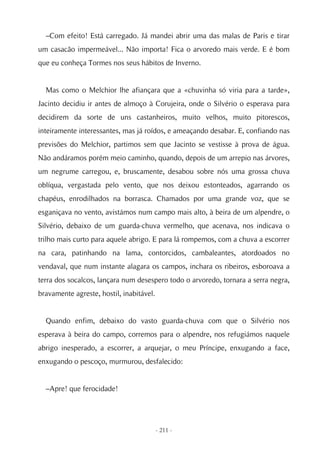 –Com efeito! Está carregado. Já mandei abrir uma das malas de Paris e tirar
um casacão impermeável... Não importa! Fica o arvoredo mais verde. E é bom
que eu conheça Tormes nos seus hábitos de Inverno.


  Mas como o Melchior lhe afiançara que a «chuvinha só viria para a tarde»,
Jacinto decidiu ir antes de almoço à Corujeira, onde o Silvério o esperava para
decidirem da sorte de uns castanheiros, muito velhos, muito pitorescos,
inteiramente interessantes, mas já roídos, e ameaçando desabar. E, confiando nas
previsões do Melchior, partimos sem que Jacinto se vestisse à prova de água.
Não andáramos porém meio caminho, quando, depois de um arrepio nas árvores,
um negrume carregou, e, bruscamente, desabou sobre nós uma grossa chuva
oblíqua, vergastada pelo vento, que nos deixou estonteados, agarrando os
chapéus, enrodilhados na borrasca. Chamados por uma grande voz, que se
esganiçava no vento, avistámos num campo mais alto, à beira de um alpendre, o
Silvério, debaixo de um guarda-chuva vermelho, que acenava, nos indicava o
trilho mais curto para aquele abrigo. E para lá rompemos, com a chuva a escorrer
na cara, patinhando na lama, contorcidos, cambaleantes, atordoados no
vendaval, que num instante alagara os campos, inchara os ribeiros, esboroava a
terra dos socalcos, lançara num desespero todo o arvoredo, tornara a serra negra,
bravamente agreste, hostil, inabitável.


  Quando enfim, debaixo do vasto guarda-chuva com que o Silvério nos
esperava à beira do campo, corremos para o alpendre, nos refugiámos naquele
abrigo inesperado, a escorrer, a arquejar, o meu Príncipe, enxugando a face,
enxugando o pescoço, murmurou, desfalecido:


  –Apre! que ferocidade!




                                          - 211 -
 