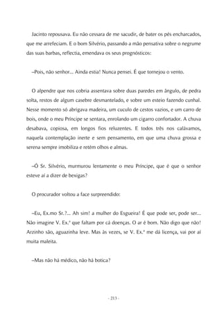 Jacinto repousava. Eu não cessara de me sacudir, de bater os pés encharcados,
que me arrefeciam. E o bom Silvério, passando a mão pensativa sobre o negrume
das suas barbas, reflectia, emendava os seus prognósticos:


  –Pois, não senhor... Ainda estia! Nunca pensei. É que tornejou o vento.


  O alpendre que nos cobria assentava sobre duas paredes em ângulo, de pedra
solta, restos de algum casebre desmantelado, e sobre um esteio fazendo cunhal.
Nesse momento só abrigava madeira, um cuculo de cestos vazios, e um carro de
bois, onde o meu Príncipe se sentara, enrolando um cigarro confortador. A chuva
desabava, copiosa, em longos fios reluzentes. E todos três nos calávamos,
naquela contemplação inerte e sem pensamento, em que uma chuva grossa e
serena sempre imobiliza e retém olhos e almas.


  –Ó Sr. Silvério, murmurou lentamente o meu Príncipe, que é que o senhor
esteve aí a dizer de bexigas?


  O procurador voltou a face surpreendido:


  –Eu, Ex.mo Sr.?... Ah sim! a mulher do Esgueira! É que pode ser, pode ser...
Não imagine V. Ex.ª que faltam por cá doenças. O ar é bom. Não digo que não!
Arzinho são, aguazinha leve. Mas às vezes, se V. Ex.ª me dá licença, vai por aí
muita maleita.


  –Mas não há médico, não há botica?




                                     - 213 -
 