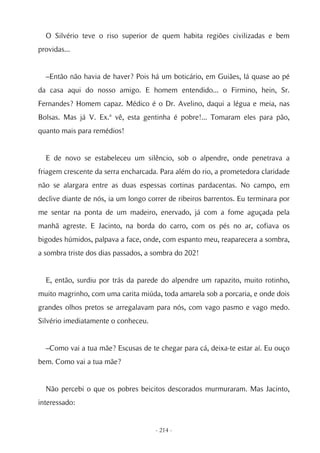 O Silvério teve o riso superior de quem habita regiões civilizadas e bem
providas...


  –Então não havia de haver? Pois há um boticário, em Guiães, lá quase ao pé
da casa aqui do nosso amigo. E homem entendido... o Firmino, hein, Sr.
Fernandes? Homem capaz. Médico é o Dr. Avelino, daqui a légua e meia, nas
Bolsas. Mas já V. Ex.ª vê, esta gentinha é pobre!... Tomaram eles para pão,
quanto mais para remédios!


  E de novo se estabeleceu um silêncio, sob o alpendre, onde penetrava a
friagem crescente da serra encharcada. Para além do rio, a prometedora claridade
não se alargara entre as duas espessas cortinas pardacentas. No campo, em
declive diante de nós, ia um longo correr de ribeiros barrentos. Eu terminara por
me sentar na ponta de um madeiro, enervado, já com a fome aguçada pela
manhã agreste. E Jacinto, na borda do carro, com os pés no ar, cofiava os
bigodes húmidos, palpava a face, onde, com espanto meu, reaparecera a sombra,
a sombra triste dos dias passados, a sombra do 202!


  E, então, surdiu por trás da parede do alpendre um rapazito, muito rotinho,
muito magrinho, com uma carita miúda, toda amarela sob a porcaria, e onde dois
grandes olhos pretos se arregalavam para nós, com vago pasmo e vago medo.
Silvério imediatamente o conheceu.


  –Como vai a tua mãe? Escusas de te chegar para cá, deixa-te estar aí. Eu ouço
bem. Como vai a tua mãe?


  Não percebi o que os pobres beicitos descorados murmuraram. Mas Jacinto,
interessado:


                                     - 214 -
 