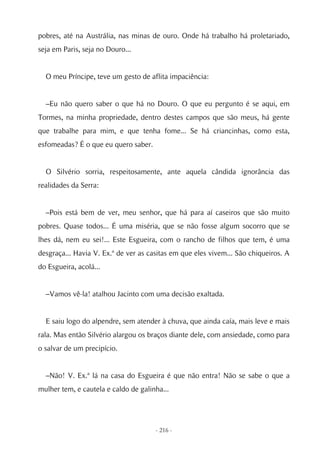 pobres, até na Austrália, nas minas de ouro. Onde há trabalho há proletariado,
seja em Paris, seja no Douro...


  O meu Príncipe, teve um gesto de aflita impaciência:


  –Eu não quero saber o que há no Douro. O que eu pergunto é se aqui, em
Tormes, na minha propriedade, dentro destes campos que são meus, há gente
que trabalhe para mim, e que tenha fome... Se há criancinhas, como esta,
esfomeadas? É o que eu quero saber.


  O Silvério sorria, respeitosamente, ante aquela cândida ignorância das
realidades da Serra:


  –Pois está bem de ver, meu senhor, que há para aí caseiros que são muito
pobres. Quase todos... É uma miséria, que se não fosse algum socorro que se
lhes dá, nem eu sei!... Este Esgueira, com o rancho de filhos que tem, é uma
desgraça... Havia V. Ex.ª de ver as casitas em que eles vivem... São chiqueiros. A
do Esgueira, acolá...


  –Vamos vê-la! atalhou Jacinto com uma decisão exaltada.


  E saiu logo do alpendre, sem atender à chuva, que ainda caía, mais leve e mais
rala. Mas então Silvério alargou os braços diante dele, com ansiedade, como para
o salvar de um precipício.


  –Não! V. Ex.ª lá na casa do Esgueira é que não entra! Não se sabe o que a
mulher tem, e cautela e caldo de galinha...




                                      - 216 -
 