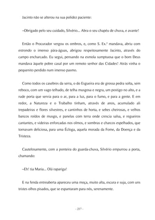 Jacinto não se alterou na sua polidez paciente:


  –Obrigado pelo seu cuidado, Silvério... Abra o seu chapéu de chuva, e avante!


  Então o Procurador vergou os ombros, e, como S. Ex.ª mandava, abriu com
estrondo o imenso pára-águas, abrigou respeitosamente Jacinto, através do
campo encharcado. Eu segui, pensando na esmola sumptuosa que o bom Deus
mandava àquele pobre casal por um remoto senhor das Cidades! Atrás vinha o
pequenito perdido num imenso pasmo.


  Como todos os casebres da serra, o do Esgueira era de grossa pedra solta, sem
reboco, com um vago telhado, de telha musgosa e negra, um postigo no alto, e a
rude porta que servia para o ar, para a luz, para o fumo, e para a gente. E em
redor, a Natureza e o Trabalho tinham, através de anos, acumulado ali
trepadeiras e flores silvestres, e cantinhos de horta, e sebes cheirosas, e velhos
bancos roídos de musgo, e panelas com terra onde crescia salsa, e regueiros
cantantes, e videiras enforcadas nos olmos, e sombras e charcos espelhados, que
tornavam deliciosa, para uma Écloga, aquela morada da Fome, da Doença e da
Tristeza.


  Cautelosamente, com a ponteira do guarda-chuva, Silvério empurrou a porta,
chamando:


  –Eh! tia Maria... Olá rapariga!


  E na fenda entreaberta apareceu uma moça, muito alta, escura e suja, com uns
tristes olhos pisados, que se espantaram para nós, serenamente.




                                      - 217 -
 