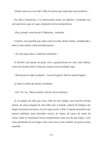 –Então como vai a tua mãe?–Abre lá a porta, que estão aqui estes senhores...


  Ela abriu, lentamente, e ia murmurando numa voz dolente e arrastada mas
sem queixume, que um vago, resignado sorriso acompanhava:


  –Ora, coitada! como há-de ir? Malzinha... malzinha.


  E dentro, num gemido que subia como do chão, dentre abafos, amodorrado e
lento, a mãe repetiu a desconsolada queixa:


  –Ai! para aqui estou, e malzinha, malzinha!...


  O Silvério, sem passar da porta, com o guarda-chuva em riste, meio aberto,
como um escudo contra a infecção, lançou uma consolação vaga:


  –Não há-de ser nada, tia Maria!... Isso foi friagem! Não foi senão friagem!


  E, sobre o ombro de Jacinto, encolhido:


  –Já V. Ex.ª vê... Muita miséria! Até lhe chove lá dentro.


  E, no pedaço de chão que viam, chão de terra batida, uma mancha húmida
reluzia, da chuva pingada de uma telha rota. A parede, coberta de fuligem, das
longas fumaraças da lareira, era tão negra como o chão. E aquela penumbra suja
parecia atulhada, numa desordem escura, de trapos, de cacos, de restos de
coisas, onde só mostravam forma compreensível uma arca de pau negro, e por
cima, pendurado de um prego, entre uma serra e uma candeia, um grosso saiote
escarlate.


                                      - 218 -
 