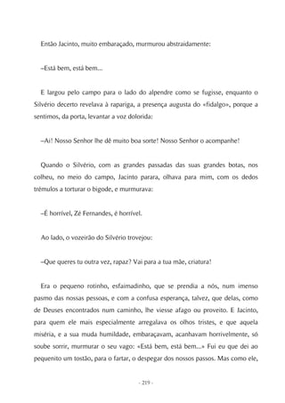 Então Jacinto, muito embaraçado, murmurou abstraidamente:


  –Está bem, está bem...


  E largou pelo campo para o lado do alpendre como se fugisse, enquanto o
Silvério decerto revelava à rapariga, a presença augusta do «fidalgo», porque a
sentimos, da porta, levantar a voz dolorida:


  –Ai! Nosso Senhor lhe dê muito boa sorte! Nosso Senhor o acompanhe!


  Quando o Silvério, com as grandes passadas das suas grandes botas, nos
colheu, no meio do campo, Jacinto parara, olhava para mim, com os dedos
trémulos a torturar o bigode, e murmurava:


  –É horrível, Zé Fernandes, é horrível.


  Ao lado, o vozeirão do Silvério trovejou:


  –Que queres tu outra vez, rapaz? Vai para a tua mãe, criatura!


  Era o pequeno rotinho, esfaimadinho, que se prendia a nós, num imenso
pasmo das nossas pessoas, e com a confusa esperança, talvez, que delas, como
de Deuses encontrados num caminho, lhe viesse afago ou proveito. E Jacinto,
para quem ele mais especialmente arregalava os olhos tristes, e que aquela
miséria, e a sua muda humildade, embaraçavam, acanhavam horrivelmente, só
soube sorrir, murmurar o seu vago: «Está bem, está bem...» Fui eu que dei ao
pequenito um tostão, para o fartar, o despegar dos nossos passos. Mas como ele,


                                      - 219 -
 