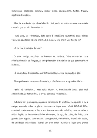 sumptuosa, aparelhos, lâminas, rodas, tubos, engrenagens, hastes, friezas,
rigidezes de metais...


  Mas Jacinto batia nas almofadas do divã, onde se enterrara com um modo
cansado que eu não lhe conhecia:


  –Para aqui, Zé Fernandes, para aqui! É necessário reatarmos estas nossas
vidas, tão apartadas há sete anos!... Em Guiães, sete anos! Que fizeste tu?


  –E tu, que tens feito, Jacinto?


  O meu amigo encolheu molemente os ombros. Vivera–cumprira com
serenidade todas as funções, as que pertencem à matéria e as que pertencem ao
espírito...


  –E acumulaste Civilização, Jacinto! Santo Deus... Está tremendo, o 202!


  Ele espalhou em torno um olhar onde já não faiscava a antiga vivacidade:


  –Sim, há confortos... Mas falta muito! A humanidade ainda está mal
apetrechada, Zé Fernandes... E a vida conserva resistências.


  Subitamente, a um canto, repicou a campainha do telefone. E enquanto o meu
amigo, curvado sobre a placa, murmurava impaciente «Está lá?–Está lá?»,
examinei curiosamente, sobre a sua imensa mesa de trabalho, uma estranha e
miúda legião de instrumentozinhos de níquel, de aço, de cobre, de ferro, com
gumes, com argolas, com tenazes, com ganchos, com dentes, expressivos todos,
de utilidades misteriosas. Tomei um que tentei manejar–e logo uma ponta


                                       - 22 -
 
