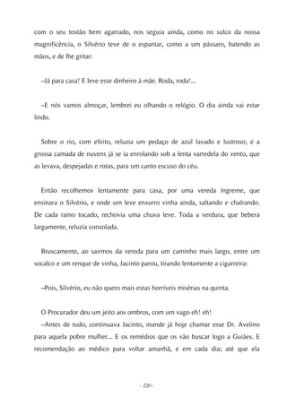 com o seu tostão bem agarrado, nos seguia ainda, como no sulco da nossa
magnificência, o Silvério teve de o espantar, como a um pássaro, batendo as
mãos, e de lhe gritar:


  –Já para casa! E leve esse dinheiro à mãe. Roda, roda!...


  –E nós vamos almoçar, lembrei eu olhando o relógio. O dia ainda vai estar
lindo.


  Sobre o rio, com efeito, reluzia um pedaço de azul lavado e lustroso; e a
grossa camada de nuvens já se ia enrolando sob a lenta varredela do vento, que
as levava, despejadas e rotas, para um canto escuso do céu.


  Então recolhemos lentamente para casa, por uma vereda íngreme, que
ensinara o Silvério, e onde um leve enxurro vinha ainda, saltando e chalrando.
De cada ramo tocado, rechovia uma chuva leve. Toda a verdura, que bebera
largamente, reluzia consolada.


  Bruscamente, ao sairmos da vereda para um caminho mais largo, entre um
socalco e um renque de vinha, Jacinto parou, tirando lentamente a cigarreira:


  –Pois, Silvério, eu não quero mais estas horríveis misérias na quinta.


  O Procurador deu um jeito aos ombros, com um vago eh! eh!
  –Antes de tudo, continuava Jacinto, mande já hoje chamar esse Dr. Avelino
para aquela pobre mulher... E os remédios que os vão buscar logo a Guiães. E
recomendação ao médico para voltar amanhã, e em cada dia; até que ela




                                      - 220 -
 