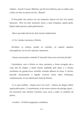 melhore... Escute! E quero, Melchior, que lhe leve dinheiro, para os caldos, para
a dieta, uns dez, ou quinze mil réis... Bastará?


  O Procurador não conteve um riso respeitoso. Quinze mil réis! Uns tostões
bastavam... Nem era bom acostumar assim, a tanta franqueza, aquela gente.
Depois todos queriam, todos pedinchavam...


  –Mas é que todos hão-de ter, disse Jacinto simplesmente.


  –V. Ex.ª manda, murmurou o Silvério.


  Encolhera    os   ombros,      parado     no      caminho,   no   espanto     daquelas
extravagâncias. Eu tive de o apressar, impaciente:


  –Vamos conversando e andando! É meio-dia! Estou com uma fome de lobo!


  Caminhámos, com o Silvério no meio, pensativo, a fronte enrugada sob a
vasta aba do chapéu, a barba imensa espalhada pelo peito, e a barraca
exorbitante do guarda-chuva vermelho enrolada debaixo do braço. E Jacinto,
puxando     nervosamente     o   bigode,      arriscava   outras    ideias    benfazejas,
cautelosamente, no seu indominável medo do Silvério:


  –E as casas também... Aquela casa é um covil!... Gostava de abrigar melhor
aquela pobre gente... E naturalmente, as dos outros caseiros são pocilgas iguais...
Era necessário uma reforma! Construir casas novas a todos os rendeiros da
quinta...


  –A todos?...–O Silvério gaguejava,–emudeceu.


                                          - 221 -
 