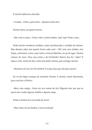 E Jacinto balbuciava aterrado:


  –A todos... Enfim, quero dizer... Quantos serão eles?


  Silvério atirou um gesto enorme:


  –São vinte e coisas... Vinte e três! se bem lembro. Upa! Upa! Vinte e sete...


  Então Jacinto emudeceu também, como reconhecendo a vastidão do número.
Mas desejou saber, por quanto ficaria cada casa!... Oh! uma casa simples, mas
limpa, confortável, como a que tinha a irmã do Melchior, ao pé do lagar. Silvério
estacou de novo. Uma casa como a da Ermelinda? Queria Sua Ex.ª saber? E
alijou a cifra, muito de alto, como uma pedra imensa, para esmagar Jacinto:


  –Duzentos mil réis, Ex^mo Senhor! E é para mais que não para menos!


  Eu ria da trágica ameaça do excelente homem. E Jacinto, muito docemente,
para conciliar o Silvério:


  –Bem, meu amigo... Eram uns seis contos de réis! Digamos dez, por que eu
queria dar a todos alguma mobília e alguma roupa.


  Então o Silvério teve um brado de terror:


  –Mas então, Ex.mo Senhor, é uma revolução!




                                      - 222 -
 